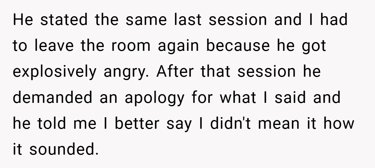 He stated the same last session and I had to leave the room again because he got explosively angry. After that session he demanded an apology for what I said...