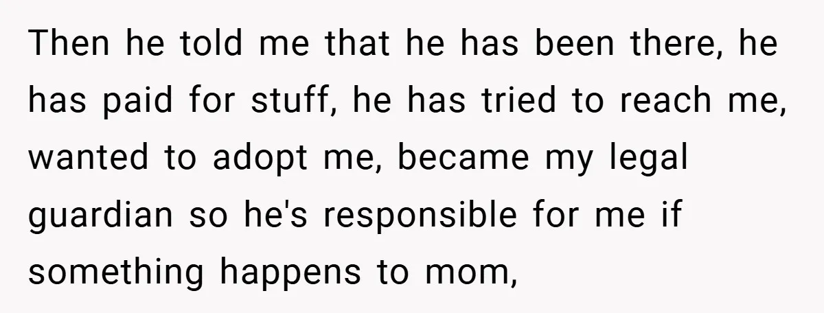Then he told me that he has been there, he has paid for stuff, he has tried to reach me, wanted to adopt me, became my legal guardian so he's...