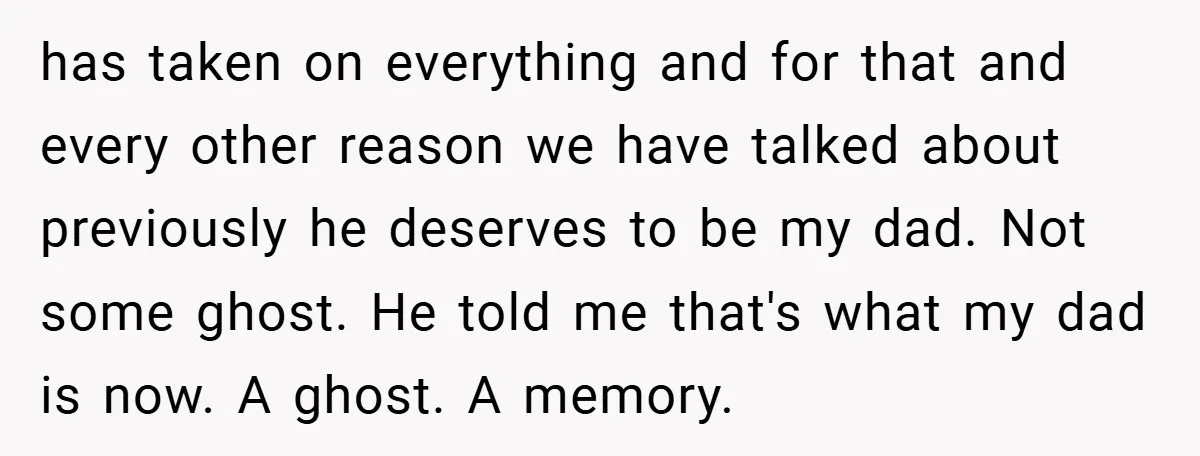 has taken on everything and for that and every other reason we have talked about previously he deserves to be my dad. Not some ghost. He told me that's what...