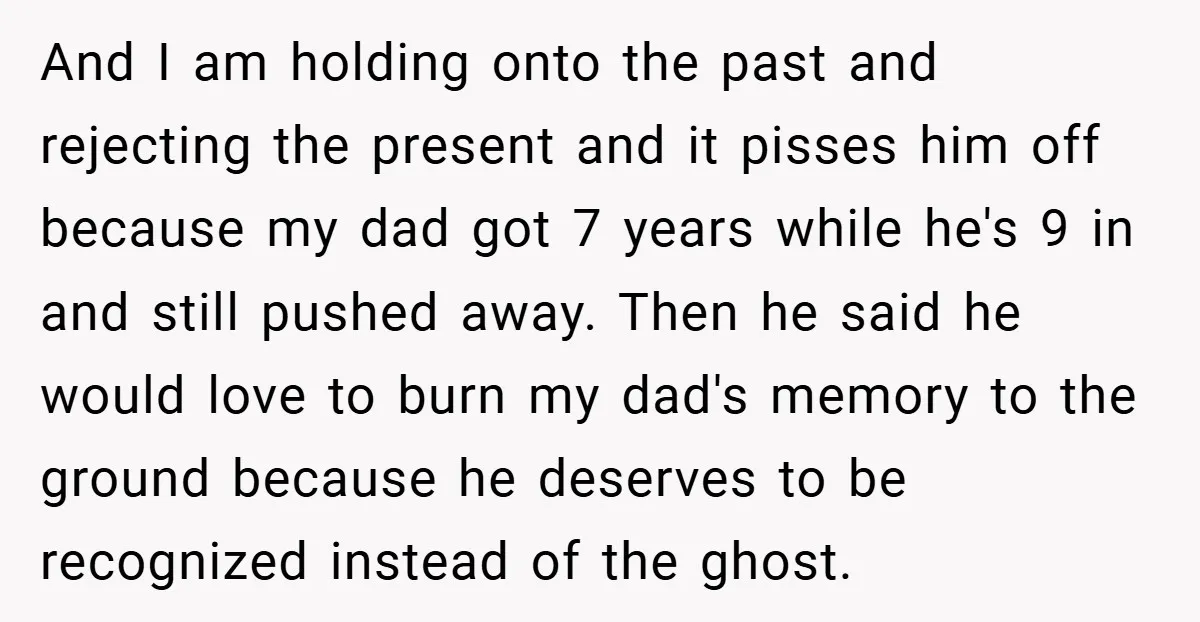 And I am holding onto the past and rejecting the present and it pisses him off because my dad got 7 years while he's 9 in and still pushed away....