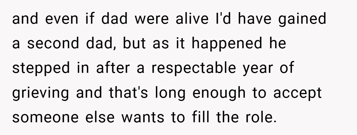 and even if dad were alive I'd have gained a second dad, but as it happened he stepped in after a respectable year of grieving and that's long enough to...