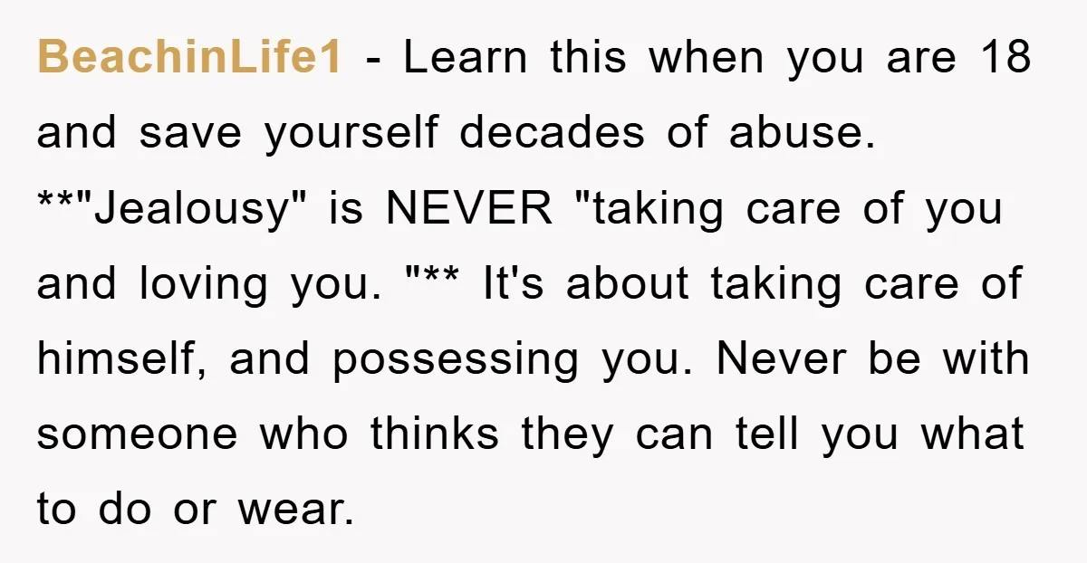 BeachinLife1 − Learn this when you are 18 and save yourself decades of abuse. **"Jealousy" is NEVER "taking care of you and loving you. "** It's about taking care of...