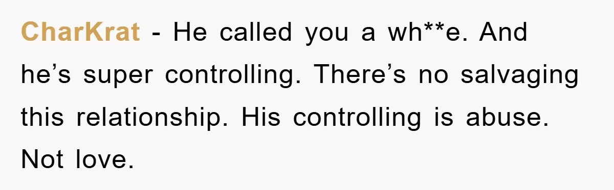 CharKrat − He called you a wh**e. And he’s super controlling. There’s no salvaging this relationship. His controlling is abuse. Not love.
