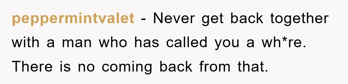 peppermintvalet − Never get back together with a man who has called you a wh*re. There is no coming back from that.