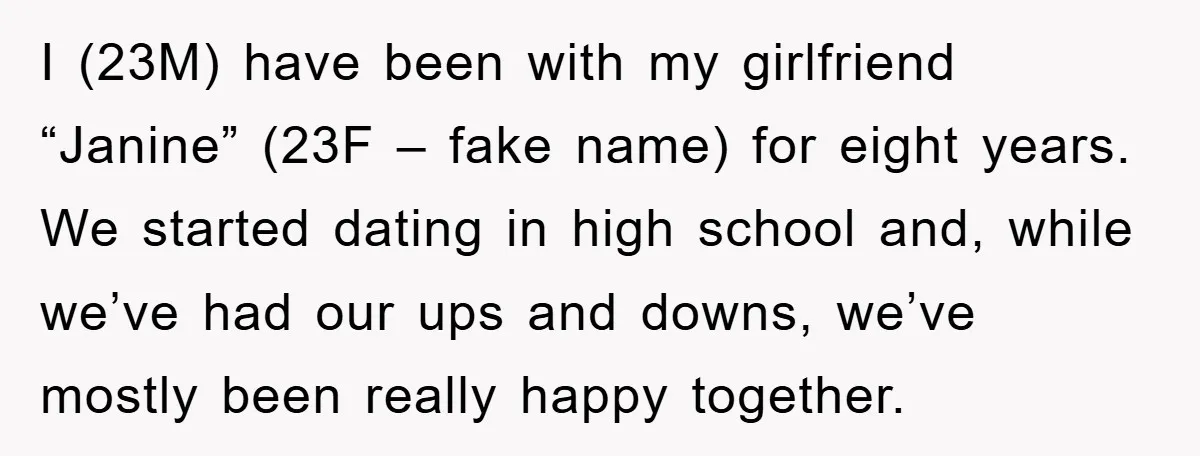 I (23M) have been with my girlfriend “Janine” (23F – fake name) for eight years. We started dating in high school and, while we’ve had our ups and downs, we’ve...