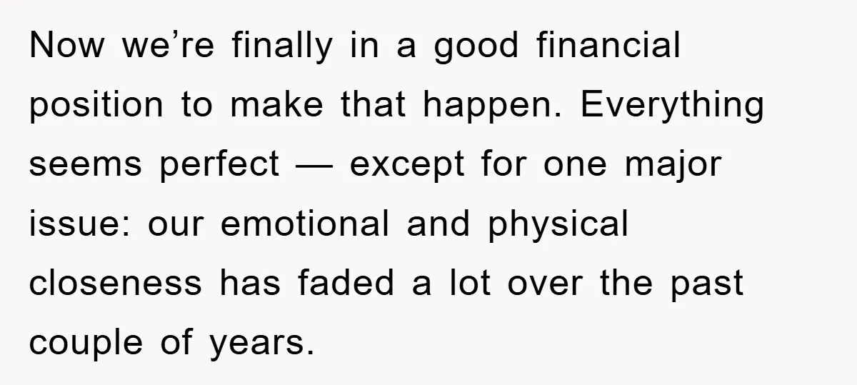Now we’re finally in a good financial position to make that happen. Everything seems perfect — except for one major issue: our emotional and physical closeness has faded a lot...