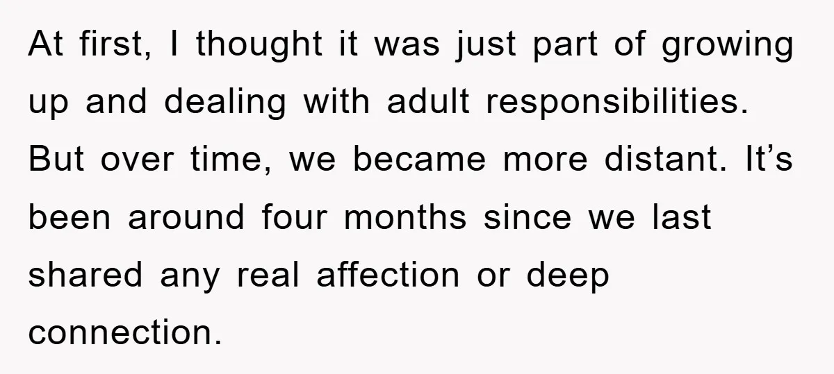 At first, I thought it was just part of growing up and dealing with adult responsibilities. But over time, we became more distant. It’s been around four months since we...