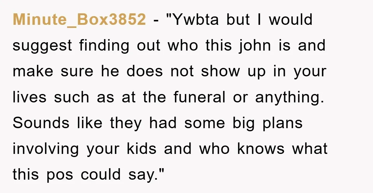 Minute_Box3852 - "Ywbta but I would suggest finding out who this john is and make sure he does not show up in your lives such as at the funeral or...