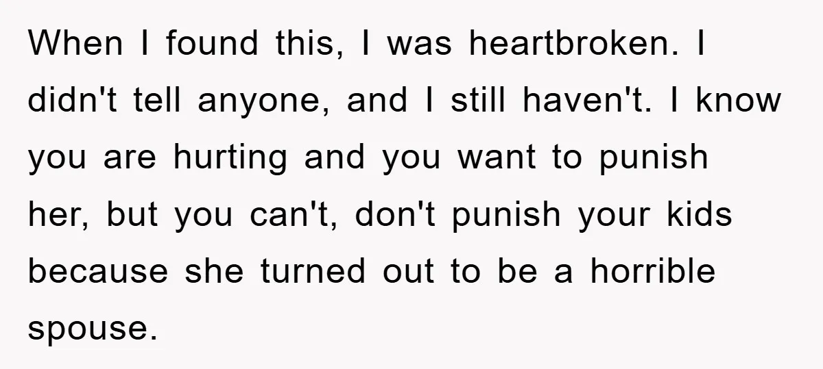 When I found this, I was heartbroken. I didn't tell anyone, and I still haven't. I know you are hurting and you want to punish her, but you can't, don't...