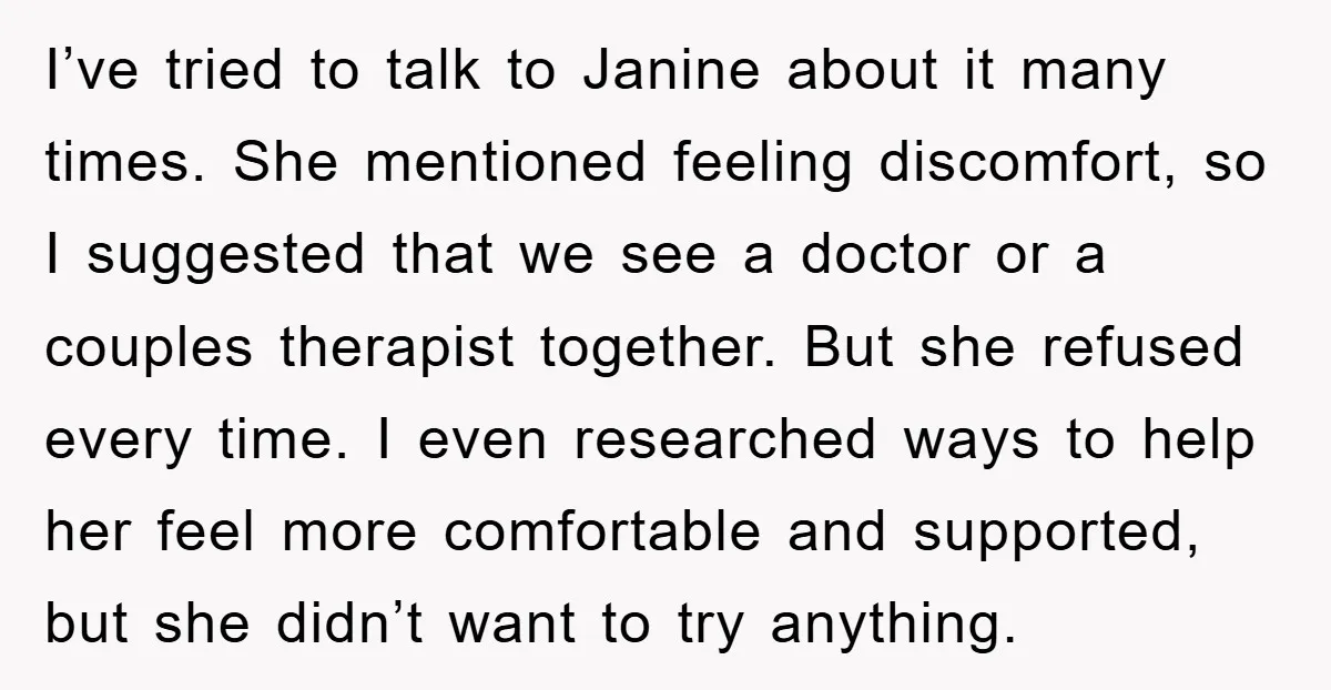 I’ve tried to talk to Janine about it many times. She mentioned feeling discomfort, so I suggested that we see a doctor or a couples therapist together. But she refused...