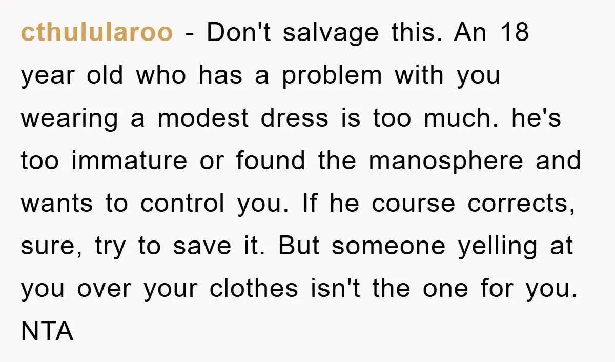cthulularoo − Don't salvage this. An 18 year old who has a problem with you wearing a modest dress is too much. he's too immature or found the manosphere and...