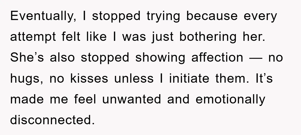 Eventually, I stopped trying because every attempt felt like I was just bothering her. She’s also stopped showing affection — no hugs, no kisses unless I initiate them. It’s made...