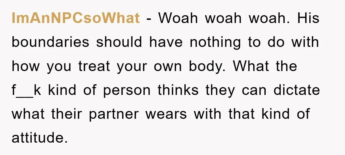 ImAnNPCsoWhat − Woah woah woah. His boundaries should have nothing to do with how you treat your own body. What the f__k kind of person thinks they can dictate what...