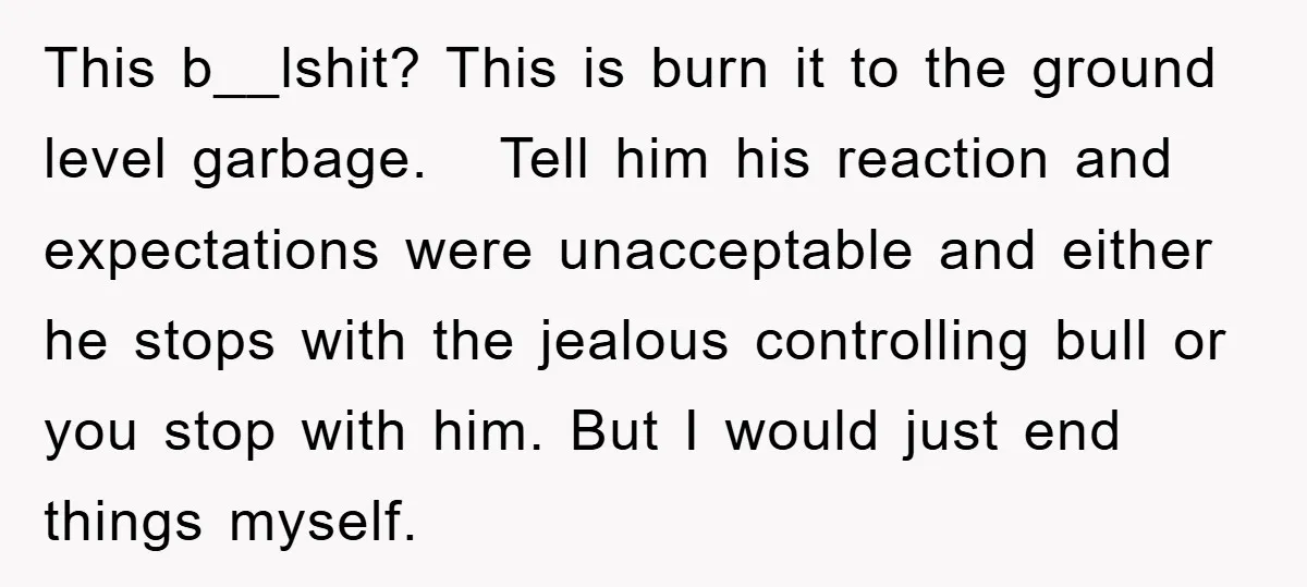 This b__lshit? This is burn it to the ground level garbage. Tell him his reaction and expectations were unacceptable and either he stops with the jealous controlling bull or you...