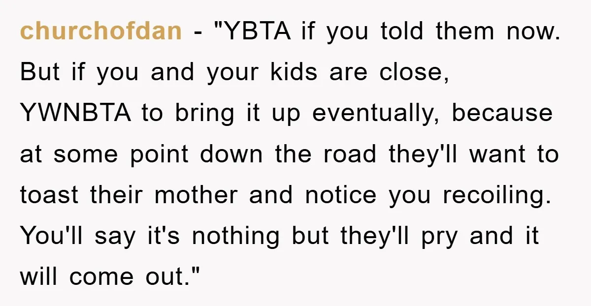 churchofdan - "YBTA if you told them now. But if you and your kids are close, YWNBTA to bring it up eventually, because at some point down the road they'll...