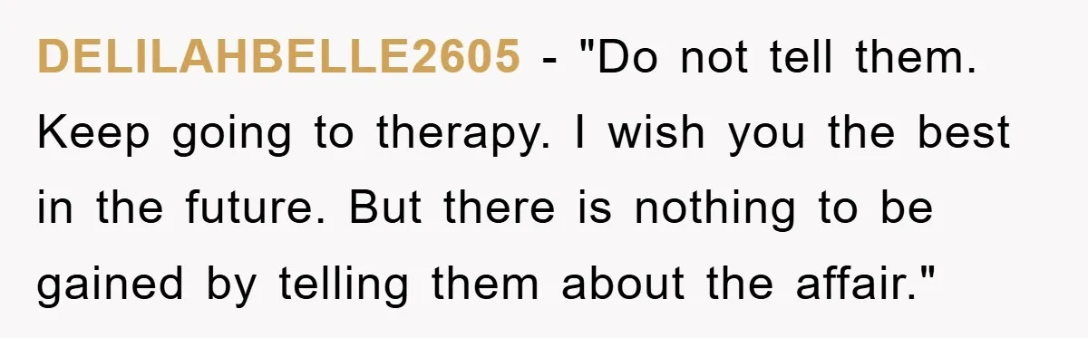 DELILAHBELLE2605 - "Do not tell them. Keep going to therapy. I wish you the best in the future. But there is nothing to be gained by telling them about the...