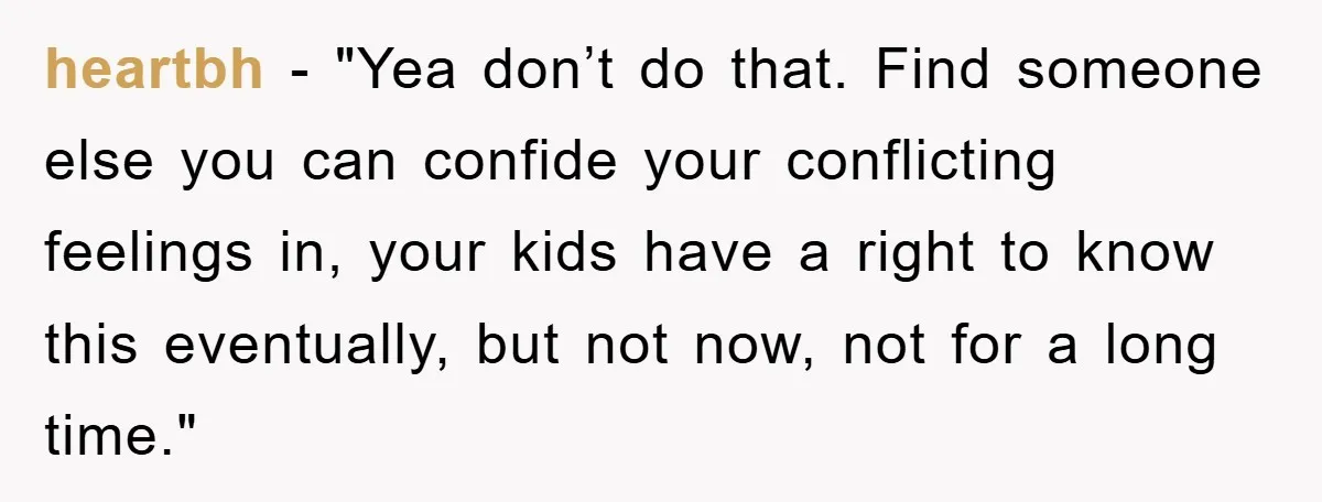 heartbh - "Yea don’t do that. Find someone else you can confide your conflicting feelings in, your kids have a right to know this eventually, but not now, not for...