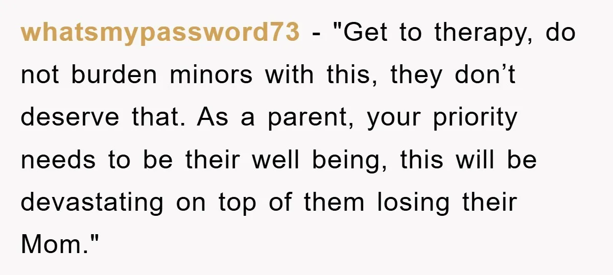 whatsmypassword73 - "Get to therapy, do not burden minors with this, they don’t deserve that. As a parent, your priority needs to be their well being, this will be devastating...