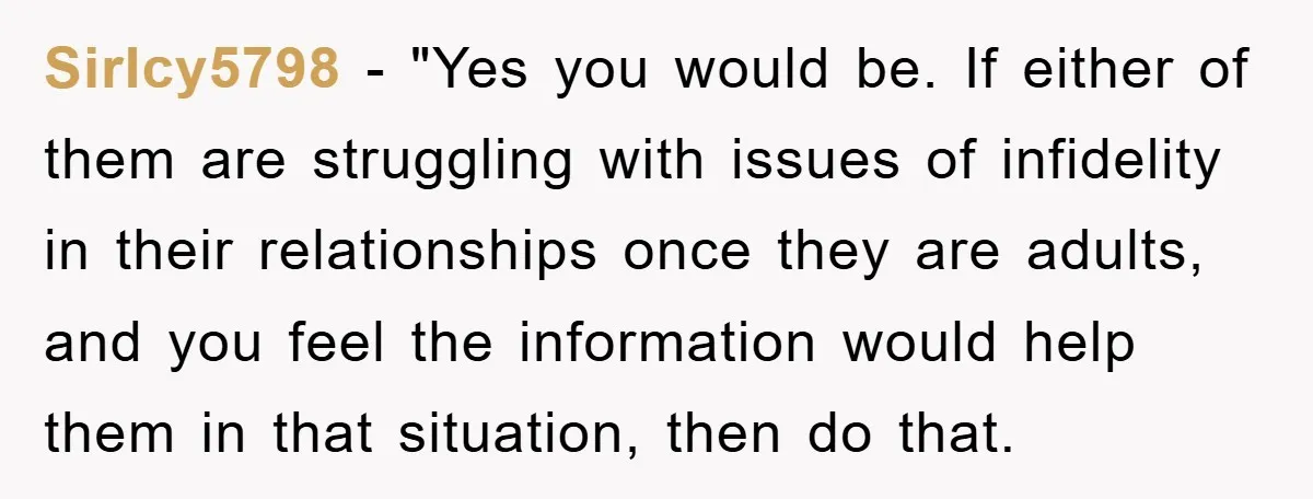 SirIcy5798 - "Yes you would be. If either of them are struggling with issues of infidelity in their relationships once they are adults, and you feel the information would help...