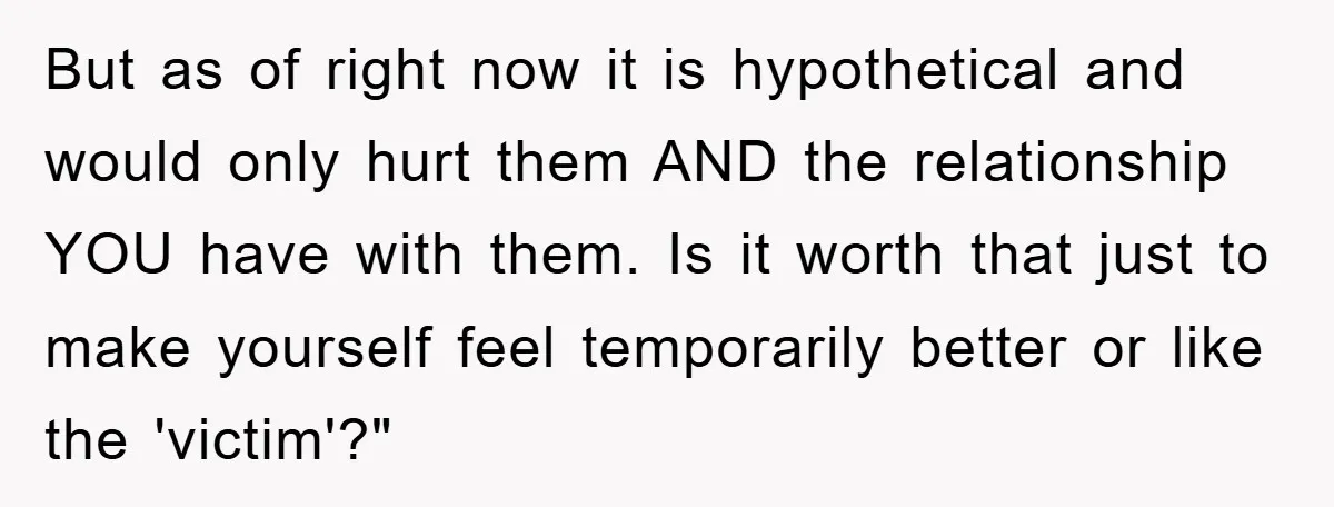But as of right now it is hypothetical and would only hurt them AND the relationship YOU have with them. Is it worth that just to make yourself feel temporarily...