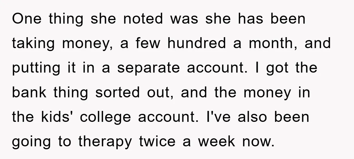 One thing she noted was she has been taking money, a few hundred a month, and putting it in a separate account. I got the bank thing sorted out, and...