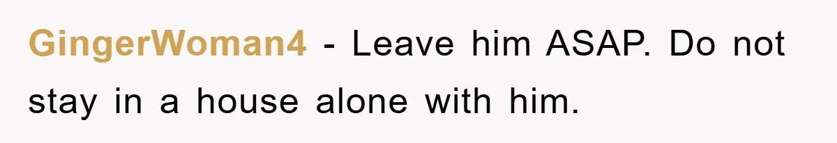 GingerWoman4 − Leave him ASAP. Do not stay in a house alone with him.