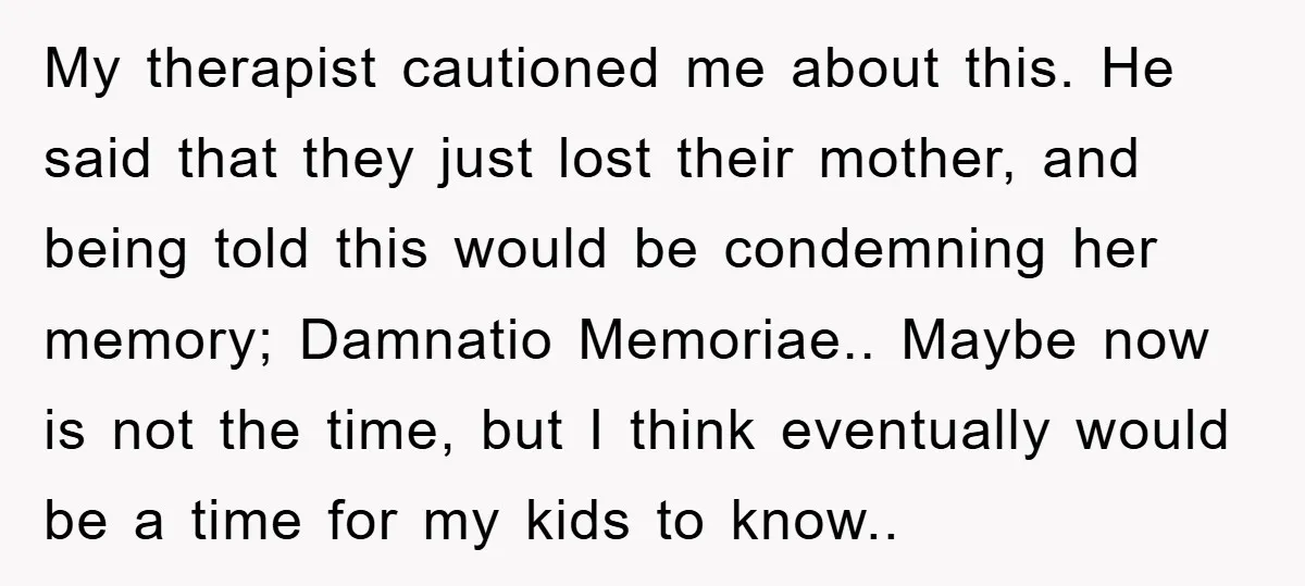My therapist cautioned me about this. He said that they just lost their mother, and being told this would be condemning her memory; Damnatio Memoriae.. Maybe now is not the...