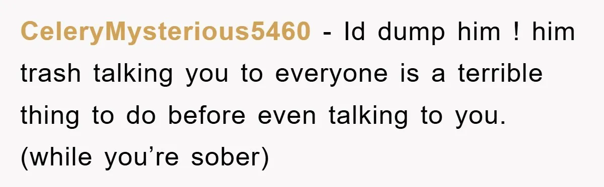 CeleryMysterious5460 − Id dump him ! him trash talking you to everyone is a terrible thing to do before even talking to you. (while you’re sober)