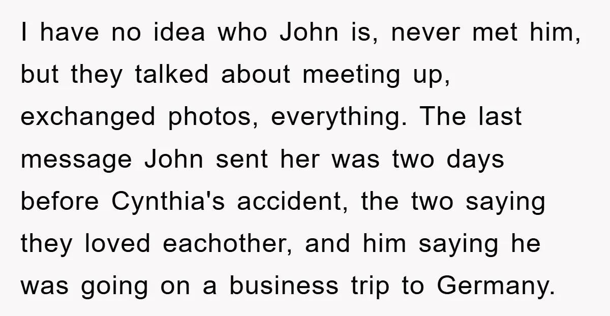 I have no idea who John is, never met him, but they talked about meeting up, exchanged photos, everything. The last message John sent her was two days before Cynthia's...