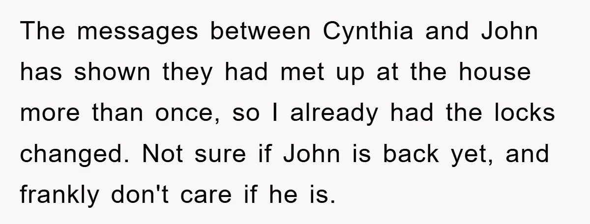 The messages between Cynthia and John has shown they had met up at the house more than once, so I already had the locks changed. Not sure if John is...