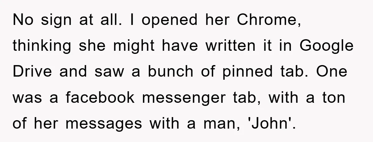 No sign at all. I opened her Chrome, thinking she might have written it in Google Drive and saw a bunch of pinned tab. One was a facebook messenger tab,...