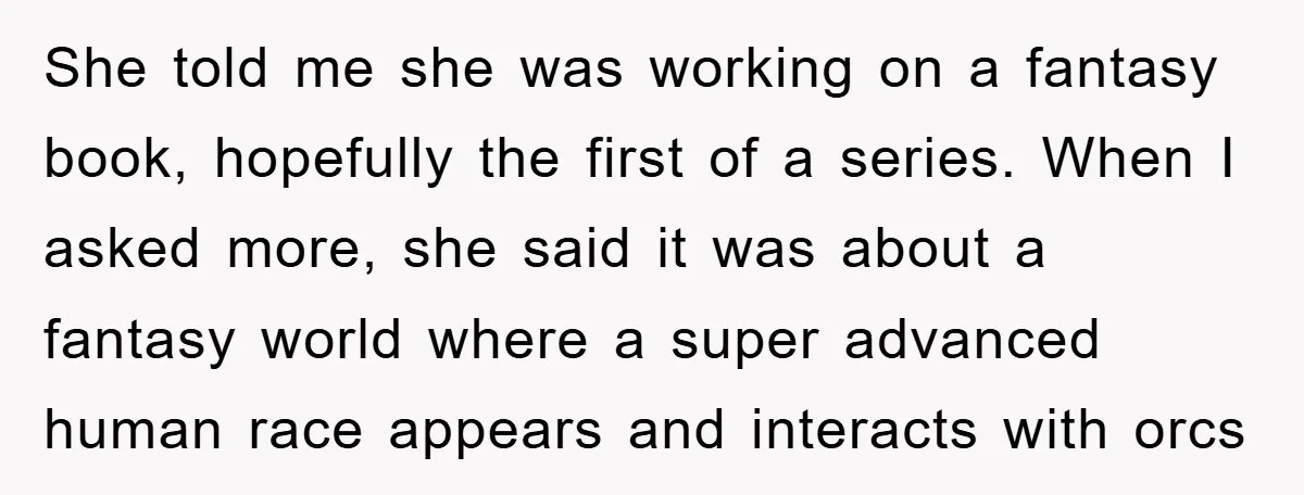 She told me she was working on a fantasy book, hopefully the first of a series. When I asked more, she said it was about a fantasy world where a...