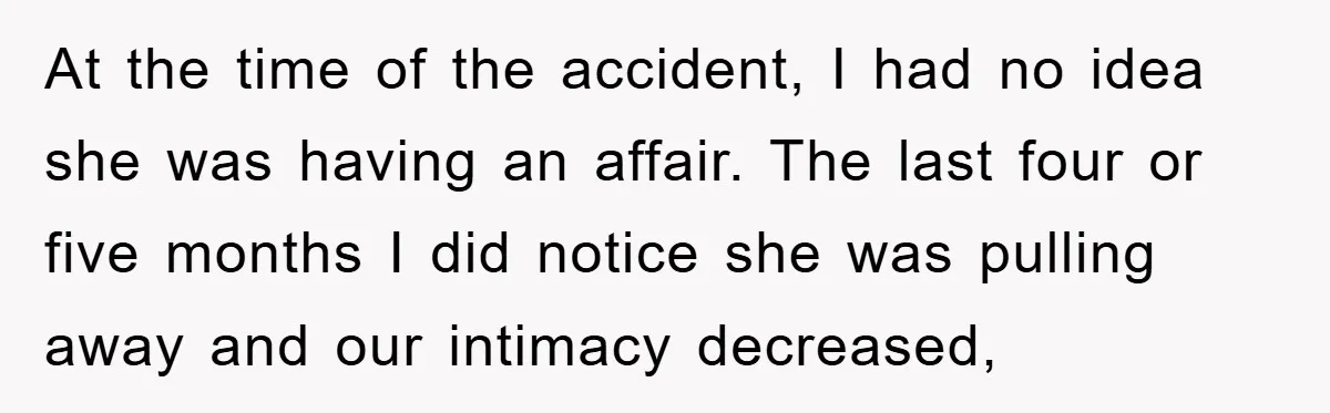At the time of the accident, I had no idea she was having an affair. The last four or five months I did notice she was pulling away and our...