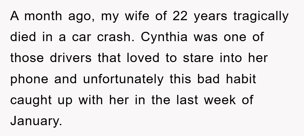 A month ago, my wife of 22 years tragically died in a car crash. Cynthia was one of those drivers that loved to stare into her phone and unfortunately this...