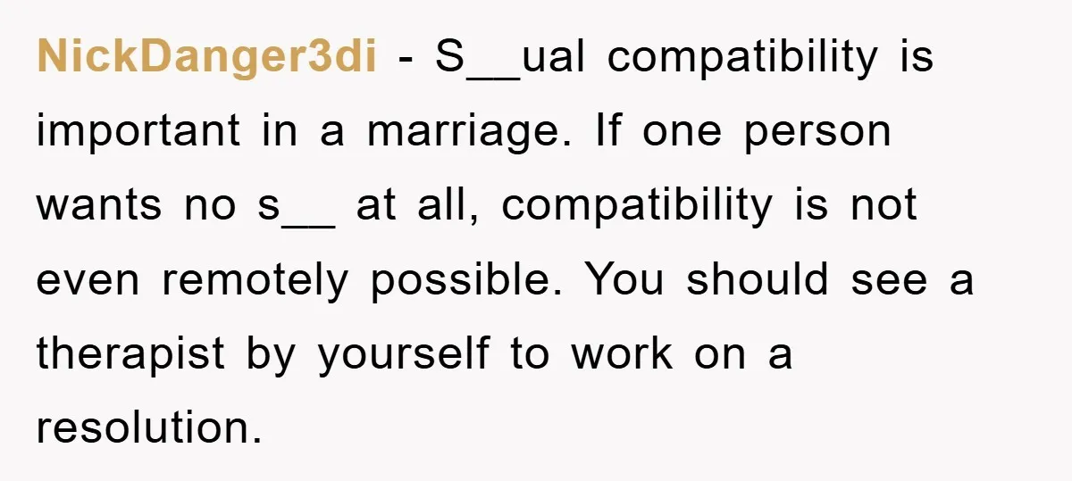 NickDanger3di − S__ual compatibility is important in a marriage. If one person wants no s__ at all, compatibility is not even remotely possible. You should see a therapist by yourself...