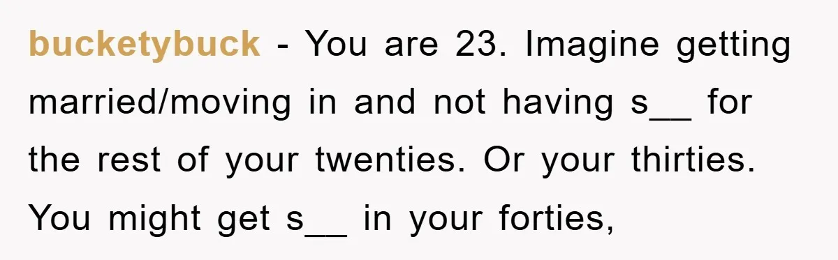bucketybuck − You are 23. Imagine getting married/moving in and not having s__ for the rest of your twenties. Or your thirties. You might get s__ in your forties,