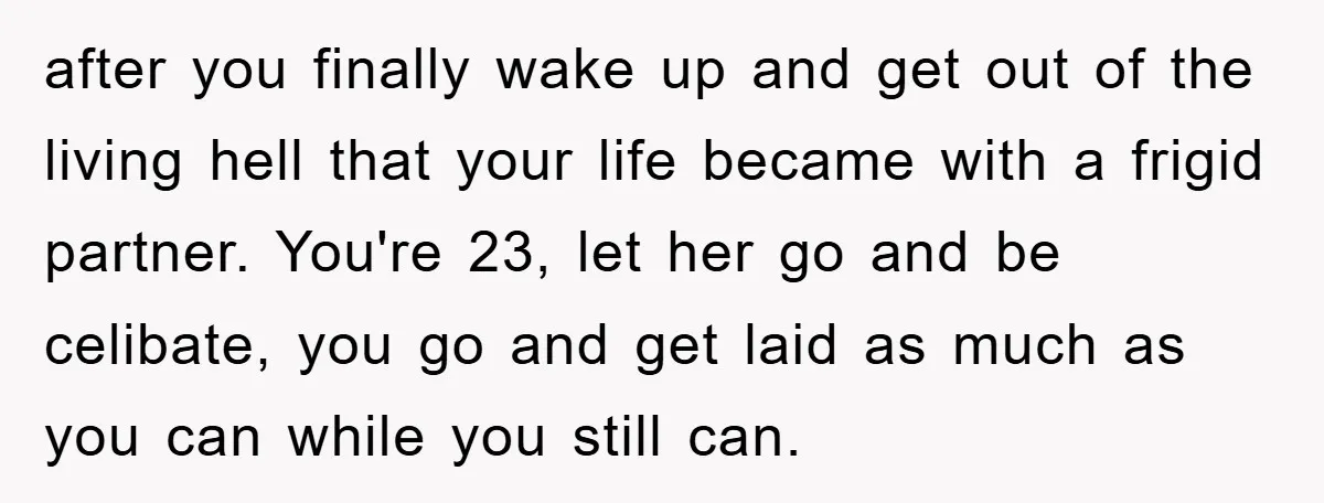 after you finally wake up and get out of the living hell that your life became with a frigid partner. You're 23, let her go and be celibate, you go...