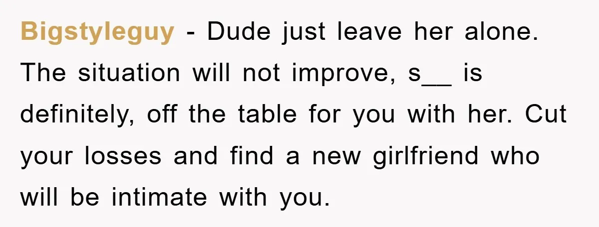 Bigstyleguy − Dude just leave her alone. The situation will not improve, s__ is definitely, off the table for you with her. Cut your losses and find a new girlfriend...
