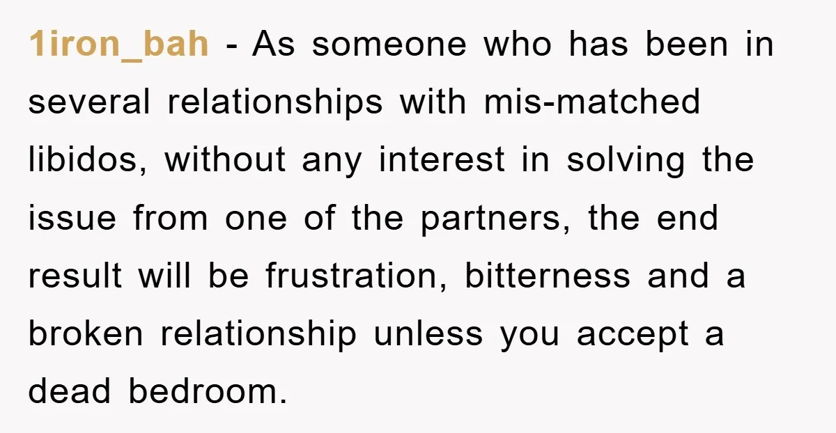 1iron_bah − As someone who has been in several relationships with mis-matched libidos, without any interest in solving the issue from one of the partners, the end result will be...