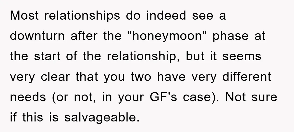 Most relationships do indeed see a downturn after the "honeymoon" phase at the start of the relationship, but it seems very clear that you two have very different needs (or...