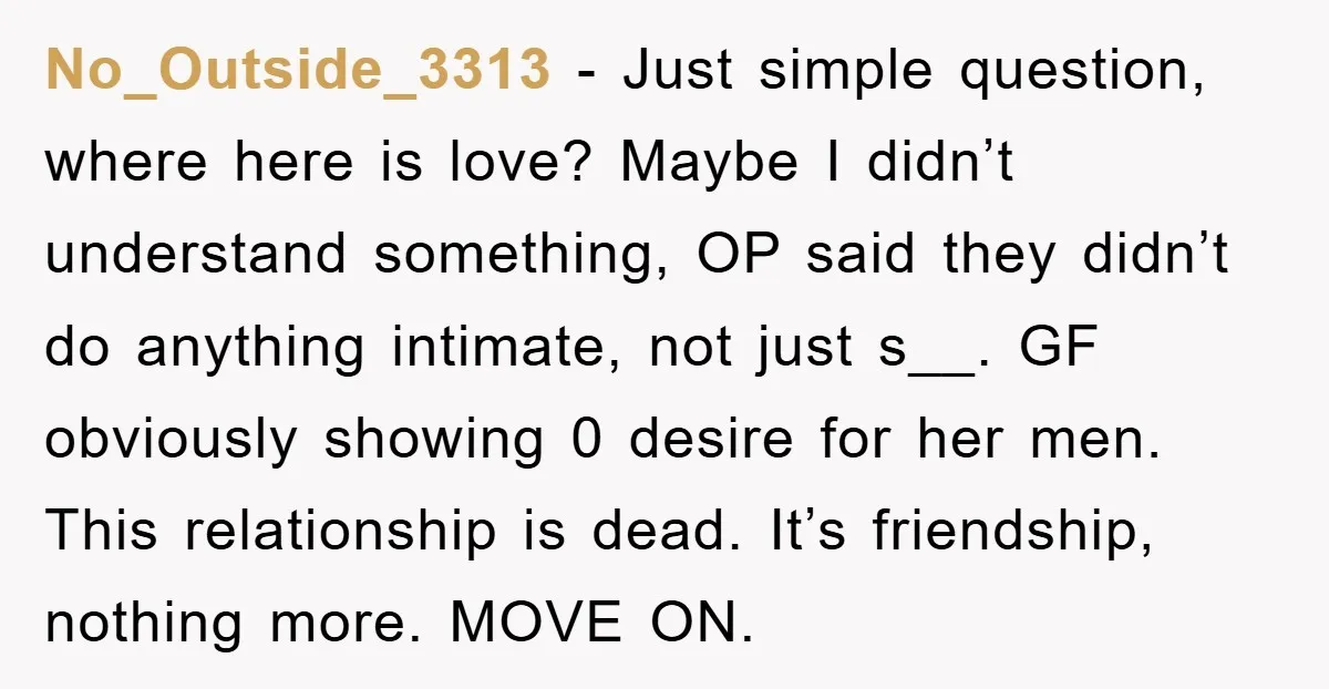 No_Outside_3313 − Just simple question, where here is love? Maybe I didn’t understand something, OP said they didn’t do anything intimate, not just s__. GF obviously showing 0 desire for...