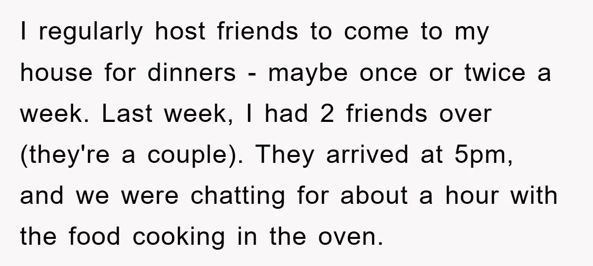 I regularly host friends to come to my house for dinners - maybe once or twice a week. Last week, I had 2 friends over (they're a couple). They arrived...
