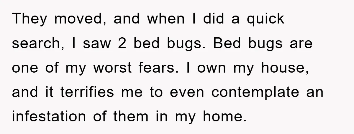 They moved, and when I did a quick search, I saw 2 bed bugs. Bed bugs are one of my worst fears. I own my house, and it terrifies me...