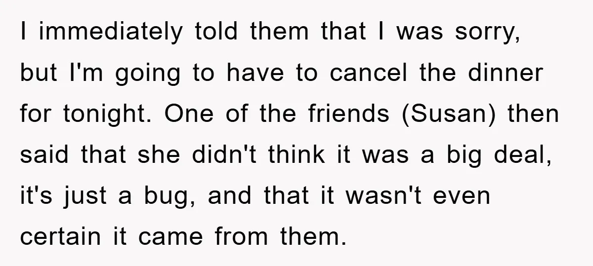 I immediately told them that I was sorry, but I'm going to have to cancel the dinner for tonight. One of the friends (Susan) then said that she didn't think...