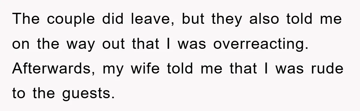 The couple did leave, but they also told me on the way out that I was overreacting. Afterwards, my wife told me that I was rude to the guests.