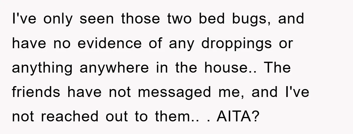 I've only seen those two bed bugs, and have no evidence of any droppings or anything anywhere in the house.. The friends have not messaged me, and I've not reached...
