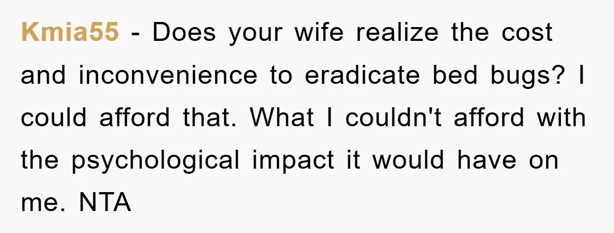 Kmia55 − Does your wife realize the cost and inconvenience to eradicate bed bugs? I could afford that. What I couldn't afford with the psychological impact it would have on...