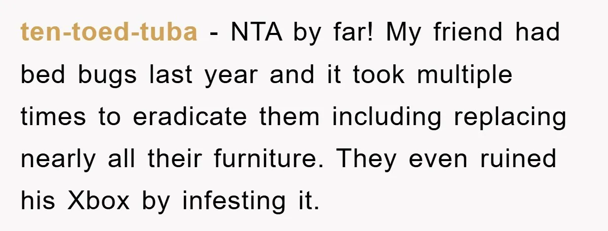 ten-toed-tuba − NTA by far! My friend had bed bugs last year and it took multiple times to eradicate them including replacing nearly all their furniture. They even ruined his...