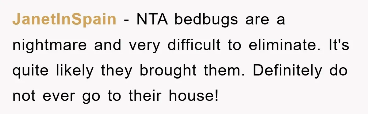 JanetInSpain − NTA bedbugs are a nightmare and very difficult to eliminate. It's quite likely they brought them. Definitely do not ever go to their house!