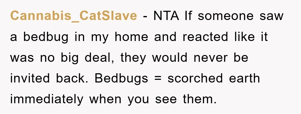 Cannabis_CatSlave − NTA If someone saw a bedbug in my home and reacted like it was no big deal, they would never be invited back. Bedbugs = scorched earth immediately...